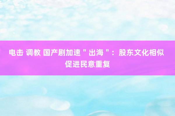 电击 调教 国产剧加速＂出海＂：股东文化相似 促进民意重复