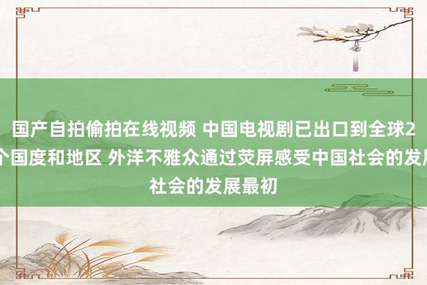 国产自拍偷拍在线视频 中国电视剧已出口到全球200多个国度和地区 外洋不雅众通过荧屏感受中国社会的发展最初