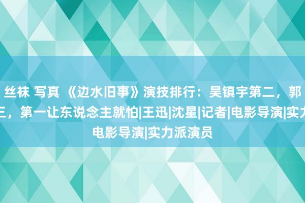 丝袜 写真 《边水旧事》演技排行：吴镇宇第二，郭麒麟第三，第一让东说念主就怕|王迅|沈星|记者|电影导演|实力派演员