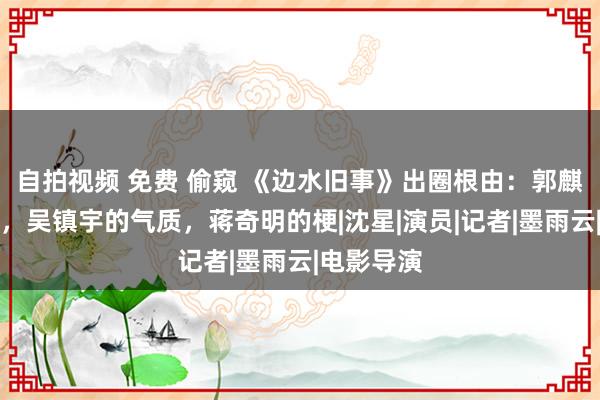 自拍视频 免费 偷窥 《边水旧事》出圈根由：郭麒麟的演技，吴镇宇的气质，蒋奇明的梗|沈星|演员|记者|墨雨云|电影导演