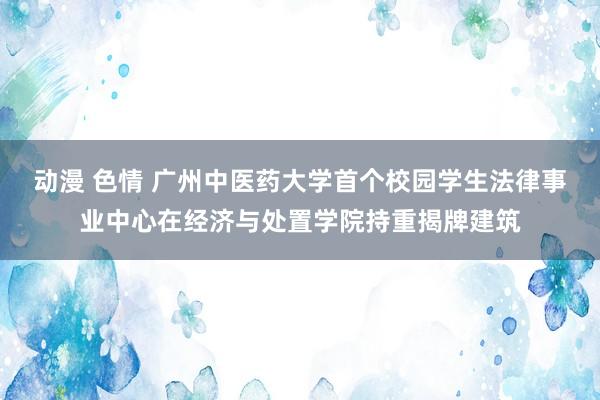 动漫 色情 广州中医药大学首个校园学生法律事业中心在经济与处置学院持重揭牌建筑