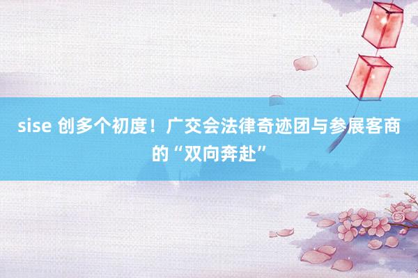 sise 创多个初度！广交会法律奇迹团与参展客商的“双向奔赴”