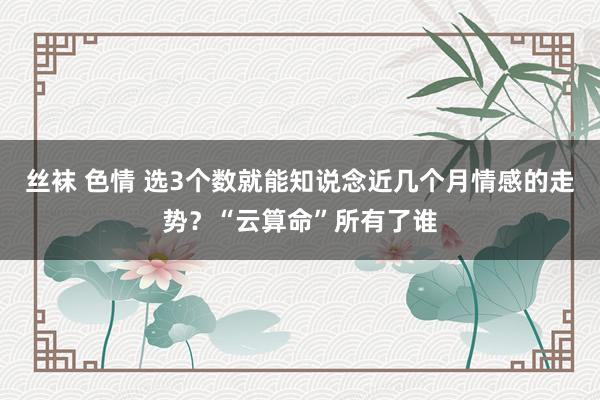 丝袜 色情 选3个数就能知说念近几个月情感的走势？“云算命”所有了谁