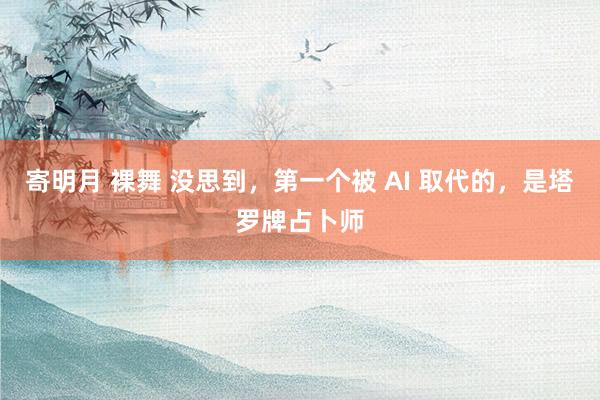 寄明月 裸舞 没思到，第一个被 AI 取代的，是塔罗牌占卜师