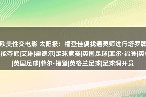 欧美性交电影 太阳报：福登佳偶找通灵师进行塔罗牌占卜，但愿英格兰队能夺冠|艾琳|霍德尔|足球竞赛|英国足球|菲尔·福登|英格兰足球|足球洞开员