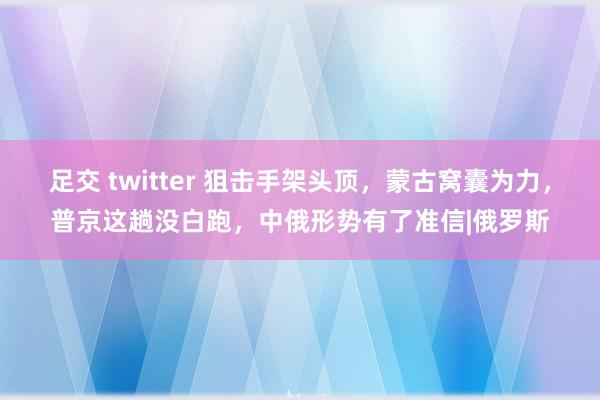 足交 twitter 狙击手架头顶，蒙古窝囊为力，普京这趟没白跑，中俄形势有了准信|俄罗斯