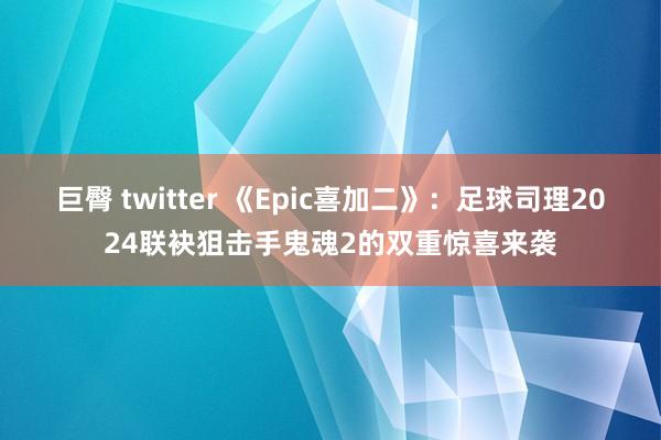 巨臀 twitter 《Epic喜加二》：足球司理2024联袂狙击手鬼魂2的双重惊喜来袭