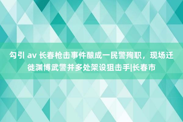 勾引 av 长春枪击事件酿成一民警殉职，现场迁徙渊博武警并多处架设狙击手|长春市