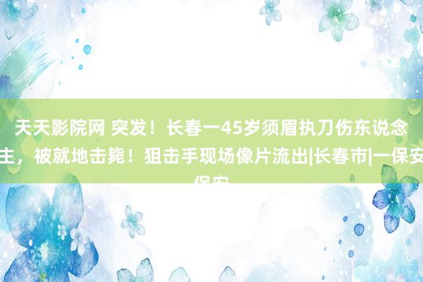 天天影院网 突发！长春一45岁须眉执刀伤东说念主，被就地击毙！狙击手现场像片流出|长春市|一保安