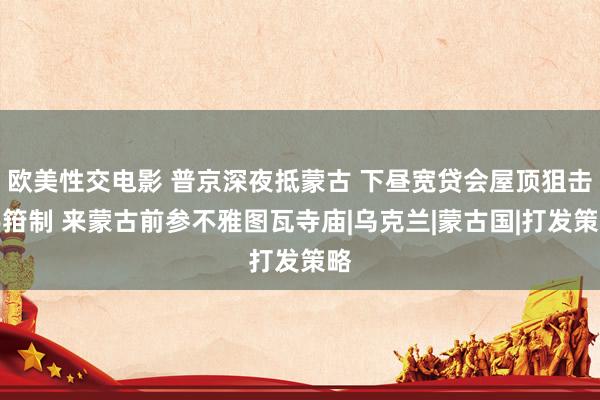 欧美性交电影 普京深夜抵蒙古 下昼宽贷会屋顶狙击手箝制 来蒙古前参不雅图瓦寺庙|乌克兰|蒙古国|打发策略