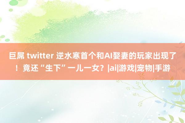 巨屌 twitter 逆水寒首个和AI娶妻的玩家出现了！竟还“生下”一儿一女？|ai|游戏|宠物|手游