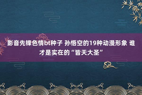 影音先锋色情bt种子 孙悟空的19种动漫形象 谁才是实在的“皆天大圣”