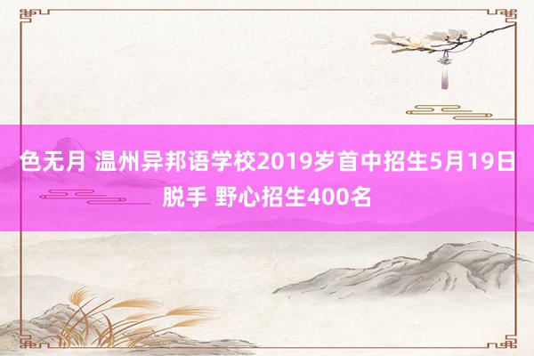 色无月 温州异邦语学校2019岁首中招生5月19日脱手 野心招生400名