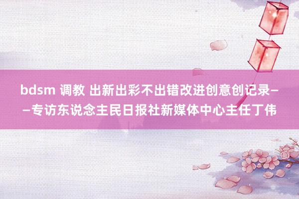 bdsm 调教 出新出彩不出错改进创意创记录——专访东说念主民日报社新媒体中心主任丁伟