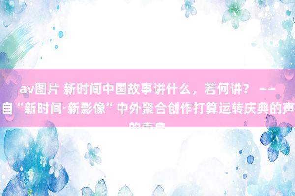 av图片 新时间中国故事讲什么，若何讲？ ——来自“新时间·新影像”中外聚合创作打算运转庆典的声息