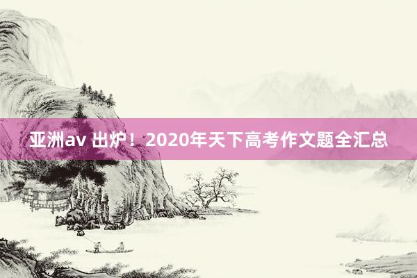 亚洲av 出炉！2020年天下高考作文题全汇总